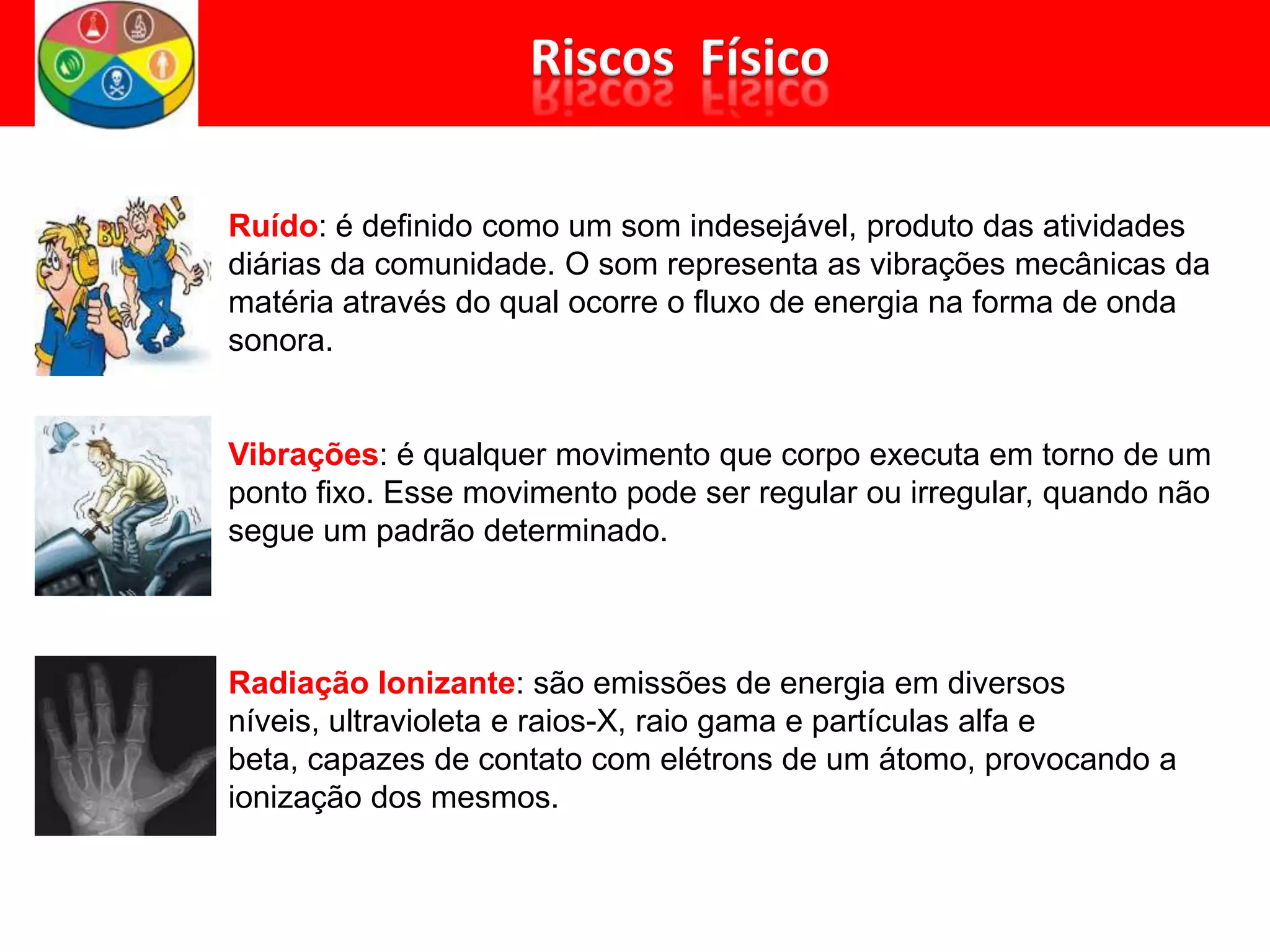 Ruído: é definido como um som indesejável, produto das atividades
diárias da comunidade. O som representa as vibrações mecânicas da
matéria através do qual ocorre o fluxo de energia na forma de onda
sonora.
Vibrações: é qualquer movimento que corpo executa em torno de um
ponto fixo. Esse movimento pode ser regular ou irregular, quando não
segue um padrão determinado.
Radiação Ionizante: são emissões de energia em diversos
níveis, ultravioleta e raios-X, raio gama e partículas alfa e
beta, capazes de contato com elétrons de um átomo, provocando a
ionização dos mesmos.
 