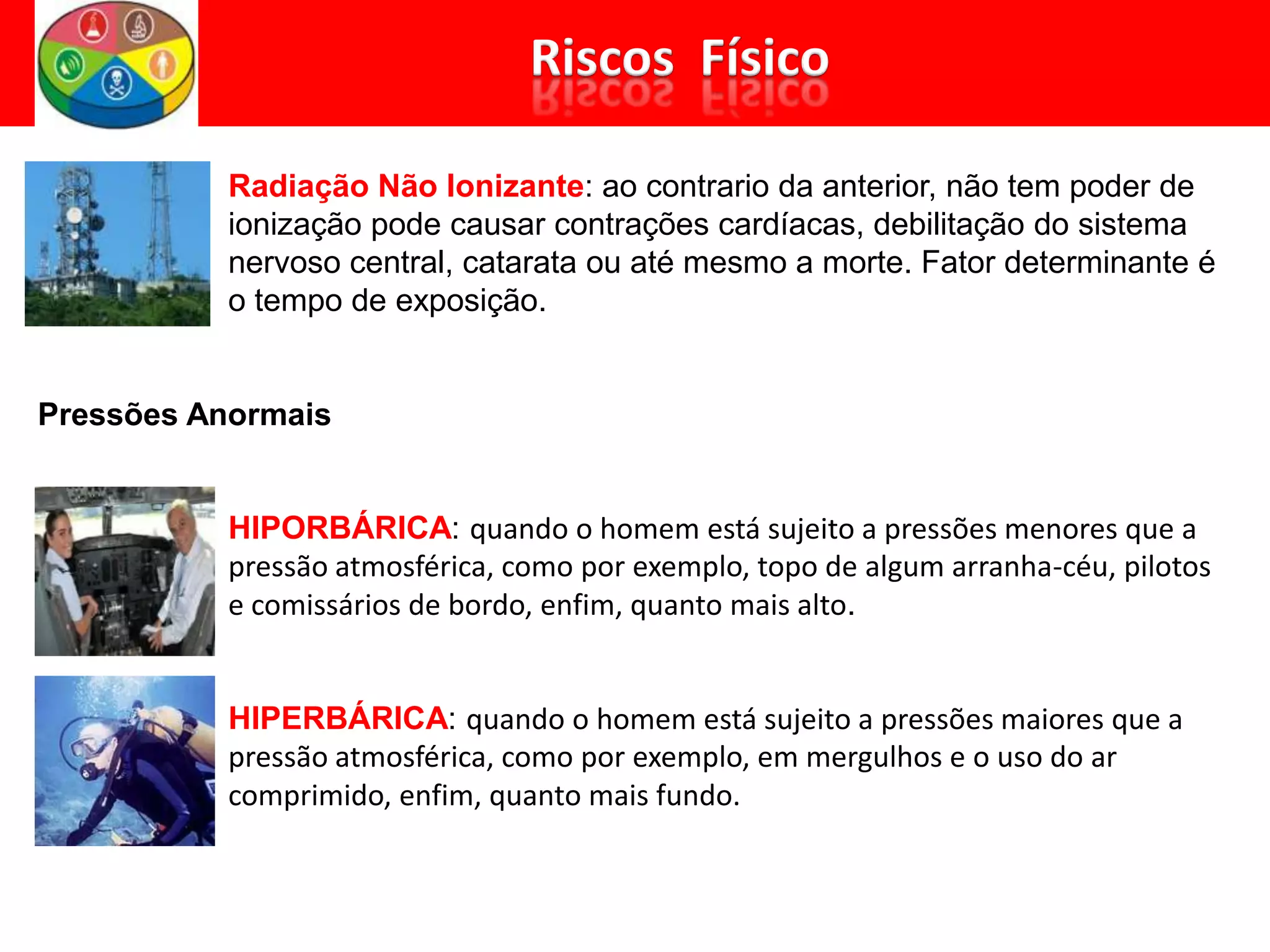Radiação Não Ionizante: ao contrario da anterior, não tem poder de
ionização pode causar contrações cardíacas, debilitação do sistema
nervoso central, catarata ou até mesmo a morte. Fator determinante é
o tempo de exposição.
Pressões Anormais
HIPORBÁRICA: quando o homem está sujeito a pressões menores que a
pressão atmosférica, como por exemplo, topo de algum arranha-céu, pilotos
e comissários de bordo, enfim, quanto mais alto.
HIPERBÁRICA: quando o homem está sujeito a pressões maiores que a
pressão atmosférica, como por exemplo, em mergulhos e o uso do ar
comprimido, enfim, quanto mais fundo.
 