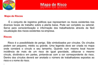 Mapa de Riscos
É o conjunto de registros gráficos que representam os riscos existentes nos
diversos locais de trabalho sobre a planta baixa. Pode ser completo ou setorial.
Serve para conscientização e informação dos trabalhadores através da fácil
visualização dos riscos existentes na empresa.
Riscos
Risco é a possibilidade de perigo. São simbolizados por círculos. Os círculos
podem ser pequeno, médio ou grande. Uma legenda deve ser criada no mapa
onde constará o círculo e seu tamanho. Quando num mesmo local houver
incidência de mais de um risco de igual gravidade, utiliza-se o mesmo
círculo, dividindo-o em partes, pintando-as com a cor correspondente do risco.
Dentro dos círculos deverá ser anotado o número de trabalhadores expostos ao
risco e o nome do risco.
.
 