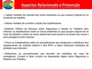  Adotar medidas de controle dos riscos existentes ou que possam originar-se no
ambiente de trabalho.
Adotar medidas de controle a saúde dos trabalhadores
Elaborar Ordens de Serviços sobre Segurança e Saúde no Trabalho para
informar os trabalhadores sobre os riscos existentes ou que possam originar-se no
local de trabalho e sobre os meios disponíveis para prevenir ou limitar tais riscos e
para proteger-se dos mesmos.
Trinar os trabalhadores sobre os procedimentos que assegurem a eficiência dos
equipamentos de controle coletivo e dos EPI’s e sobre eventuais limitações de
proteção que oferecem.
Determinar os procedimentos que deverão ser adotados em caso de
emergência. Cumprir e fazer cumprir as disposições legais sobre Segurança e
Medicina do Trabalho.
 