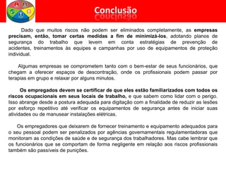 Dado que muitos riscos não podem ser eliminados completamente, as empresas
precisam, então, tomar certas medidas a fim de minimizá-los, adotando planos de
segurança do trabalho que levem em conta estratégias de prevenção de
acidentes, treinamentos às equipes e campanhas por uso de equipamentos de proteção
individual.
Algumas empresas se comprometem tanto com o bem-estar de seus funcionários, que
chegam a oferecer espaços de descontração, onde os profissionais podem passar por
terapias em grupo e relaxar por alguns minutos.
Os empregados devem se certificar de que eles estão familiarizados com todos os
riscos ocupacionais em seus locais de trabalho, e que sabem como lidar com o perigo.
Isso abrange desde a postura adequada para digitação com a finalidade de reduzir as lesões
por esforço repetitivo até verificar os equipamentos de segurança antes de iniciar suas
atividades ou de manusear instalações elétricas.
Os empregadores que deixarem de fornecer treinamento e equipamento adequados para
o seu pessoal podem ser penalizados por agências governamentais regulamentadoras que
monitoram as condições de saúde e de segurança dos trabalhadores. Mas cabe lembrar que
os funcionários que se comportam de forma negligente em relação aos riscos profissionais
também são passíveis de punições.
 