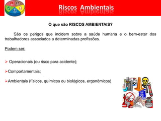 O que são RISCOS AMBIENTAIS?
São os perigos que incidem sobre a saúde humana e o bem-estar dos
trabalhadores associados a determinadas profissões.
Podem ser:
 Operacionais (ou risco para acidente);
Comportamentais;
Ambientais (físicos, químicos ou biológicos, ergonômicos)
 