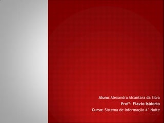 Aluno:Alexandra Alcantara da Silva
Profº: Flavio Isidorio
Curso: Sistema de Informação 4° Noite
 