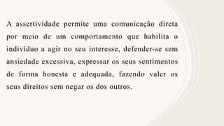 A assertividade permite uma comunicação direta
por meio de um comportamento que habilita o
indivíduo a agir no seu interesse, defender-se sem
ansiedade excessiva, expressar os seus sentimentos
de forma honesta e adequada, fazendo valer os
seus direitos sem negar os dos outros.
 