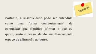 Portanto, a assertividade pode ser entendida
como uma forma comportamental de
comunicar que significa afirmar o que eu
quero, sinto e penso, dando simultaneamente
espaço de afirmação ao outro.
 