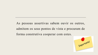 As pessoas assertivas sabem ouvir os outros,
admitem os seus pontos de vista e procuram de
forma construtiva cooperar com estes.
 