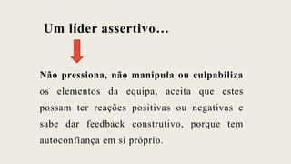 Um líder assertivo…
Não pressiona, não manipula ou culpabiliza
os elementos da equipa, aceita que estes
possam ter reações positivas ou negativas e
sabe dar feedback construtivo, porque tem
autoconfiança em si próprio.
 
