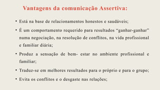 Vantagens da comunicação Assertiva:
• Está na base de relacionamentos honestos e saudáveis;
• É um comportamento requerido para resultados “ganhar-ganhar”
numa negociação, na resolução de conflitos, na vida profissional
e familiar diária;
• Produz a sensação de bem- estar no ambiente profissional e
familiar;
• Traduz-se em melhores resultados para o próprio e para o grupo;
• Evita os conflitos e o desgaste nas relações;
 
