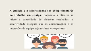 A eficácia e a assertividade são complementares
no trabalho em equipa. Enquanto a eficácia se
refere á capacidade de alcançar resultados, a
assertividade assegura que as comunicações e as
interações da equipa sejam claras e respeitosas.
 