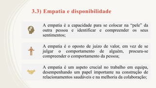 3.3) Empatia e disponibilidade
A empatia é a capacidade para se colocar na “pele” da
outra pessoa e identificar e compreender os seus
sentimentos;
A empatia é o oposto de juízo de valor, em vez de se
julgar o comportamento de alguém, procura-se
compreender o comportamento da pessoa;
A empatia é um aspeto crucial no trabalho em equipa,
desempenhando um papel importante na construção de
relacionamentos saudáveis e na melhoria da colaboração;
 