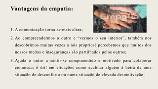 Vantagens da empatia:
1. A comunicação torna-se mais clara;
2. Ao compreendermos o outro e “vermos o seu interior”, também nos
descobrimos muitas vezes a nós próprios( percebemos que muitos dos
nossos medos e inseguranças são partilhados pelos outros;
3. Ajuda o outro a sentir-se compreendido e motivado para colaborar
connosco; é útil em situações como acalmar alguém à beira de uma
situação de desconforto ou numa situação de elevada desmotivação;
 