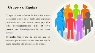 Grupo vs. Equipa
Grupo: é uma coleção de indivíduos que
interagem entre si e partilham algumas
características em comum, mas que não
têm necessariamente um objetivo
comum ou interdependência nas suas
tarefas.
Exemplo: Um grupo de amigos que se
encontra para conversar ou uma audiência
numa palestra são exemplos de grupos;
 