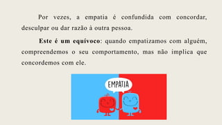 Por vezes, a empatia é confundida com concordar,
desculpar ou dar razão à outra pessoa.
Este é um equívoco: quando empatizamos com alguém,
compreendemos o seu comportamento, mas não implica que
concordemos com ele.
 