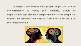 A empatia não implica uma perspetiva passiva face ao
comportamento do outro; pelo contrário, depois de
empatizarmos com alguém e compreendermos a sua perspetiva,
estamos em melhores condições de fazer a nossa avaliação do
seu comportamento.
 