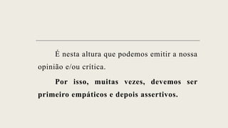 É nesta altura que podemos emitir a nossa
opinião e/ou crítica.
Por isso, muitas vezes, devemos ser
primeiro empáticos e depois assertivos.
 