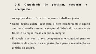 3.4) Capacidade de partilhar, cooperar e
acompanhar
• As equipas desenvolvem-se enquanto trabalham juntas;
• Numa equipa existe lugar para o bom colaborador: é aquele
que no dia-a-dia assume a responsabilidade do sucesso e do
fracasso da organização em que se integra;
• É aquele que com o seu comportamento contribui para os
objetivos da equipa e da organização e para a manutenção do
espirito de equipa.
 