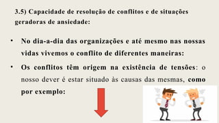 3.5) Capacidade de resolução de conflitos e de situações
geradoras de ansiedade:
• No dia-a-dia das organizações e até mesmo nas nossas
vidas vivemos o conflito de diferentes maneiras:
• Os conflitos têm origem na existência de tensões: o
nosso dever é estar situado às causas das mesmas, como
por exemplo:
 