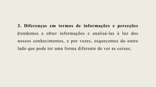 3. Diferenças em termos de informações e perceções
(tendemos a obter informações e analisá-las à luz dos
nossos conhecimentos, e por vezes, esquecemos do outro
lado que pode ter uma forma diferente de ver as coisas;
 