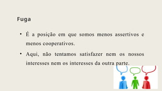 Fuga
• É a posição em que somos menos assertivos e
menos cooperativos.
• Aqui, não tentamos satisfazer nem os nossos
interesses nem os interesses da outra parte.
 