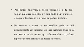 • Por outras palavras, a nossa posição é a de não
tomar qualquer posição, e o resultado é um impasse,
em que a frustração e a raiva se podem instalar.
• No entanto, o evitar de um conflito pode ser útil,
principalmente em situações em que sentimos tratar-se de
um assunto trivial ou em que sabemos não ter qualquer
hipótese de vir a satisfazer os nossos interesses.
 