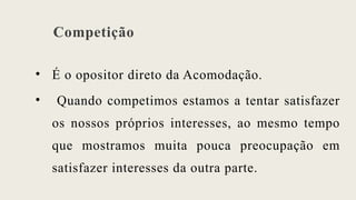 Competição
• É o opositor direto da Acomodação.
• Quando competimos estamos a tentar satisfazer
os nossos próprios interesses, ao mesmo tempo
que mostramos muita pouca preocupação em
satisfazer interesses da outra parte.
 