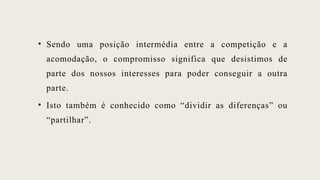 • Sendo uma posição intermédia entre a competição e a
acomodação, o compromisso significa que desistimos de
parte dos nossos interesses para poder conseguir a outra
parte.
• Isto também é conhecido como “dividir as diferenças” ou
“partilhar”.
 