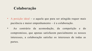 Colaboração
• A posição ideal – e aquela que para ser atingida requer mais
paciência e maior empenhamento – é a colaboração.
• Ao contrário da acomodação, da competição e do
compromisso, que apenas satisfazem parcialmente os nossos
interesses, a colaboração satisfaz os interesses de todas as
partes.
 