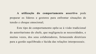 A utilização do comportamento assertivo pode
preparar os líderes e gestores para enfrentar situações de
tensão e choque emocional;
Este tipo de comportamento opõe-se à visão tradicional
do autoritarismo do chefe, que negligencia as necessidades, e
muitas vezes, dos seus colaboradores, fornecendo diretrizes
para a gestão equilibrada e lúcida das relações interpessoais;
 