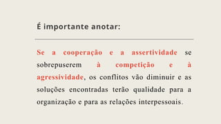 É importante anotar:
Se a cooperação e a assertividade se
sobrepuserem à competição e à
agressividade, os conflitos vão diminuir e as
soluções encontradas terão qualidade para a
organização e para as relações interpessoais.
 