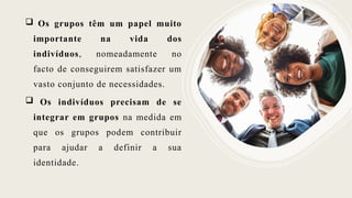  Os grupos têm um papel muito
importante na vida dos
indivíduos, nomeadamente no
facto de conseguirem satisfazer um
vasto conjunto de necessidades.
 Os indivíduos precisam de se
integrar em grupos na medida em
que os grupos podem contribuir
para ajudar a definir a sua
identidade.
 