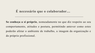 É necessário que o colaborador…
Se conheça a si próprio, nomeadamente no que diz respeito ao seu
comportamento, atitudes e postura, permitindo antever como estes
poderão afetar o ambiente de trabalho, a imagem da organização e
do próprio profissional.
 