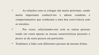 • As relações com os colegas são muito próximas, sendo
muito importante conhecê-los e adotar condutas e
comportamentos que conduzam a uma boa convivência com
os mesmos.
• Por vezes, relacionamo-nos com as outras pessoas
tendo em conta apenas as nossas características pessoais e
pouco as da outra pessoa em particular.
• Tendemos a lidar com diferentes pessoas da mesma forma.
 