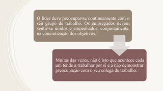 O líder deve preocupar-se continuamente com o
seu grupo de trabalho. Os empregados devem
sentir-se unidos e empenhados, conjuntamente,
na concretização dos objetivos.
Muitas das vezes, não é isto que acontece cada
um tende a trabalhar por si e a não demonstrar
preocupação com o seu colega de trabalho.
 