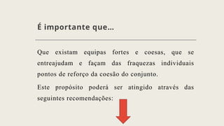 É importante que…
Que existam equipas fortes e coesas, que se
entreajudam e façam das fraquezas individuais
pontos de reforço da coesão do conjunto.
Este propósito poderá ser atingido através das
seguintes recomendações:
 