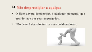  Não desprestigiar a equipa:
• O líder deverá demonstrar, a qualquer momento, que
está do lado dos seus empregados.
• Não deverá desvalorizar os seus colaboradores;
 