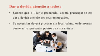 Dar a devida atenção a todos:
• Sempre que o líder é procurado, deverá preocupar-se em
dar a devida atenção aos seus empregados.
• Se necessitar deverá procurar um local calmo, onde possam
conversar e apresentar pontos de vista mútuos.
 