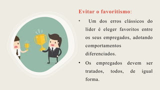 Evitar o favoritismo:
• Um dos erros clássicos do
líder é eleger favoritos entre
os seus empregados, adotando
comportamentos
diferenciados.
• Os empregados devem ser
tratados, todos, de igual
forma.
 