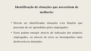 Identificação de situações que necessitam de
melhoria:
• Devem ser identificadas situações e/ou funções que
precisam de ser aprendidas pelos empregados.
• Estas podem emergir através da indicação dos próprios
empregados, ou através de erros ou desempenhos mais
desfavoráveis detetados.
 