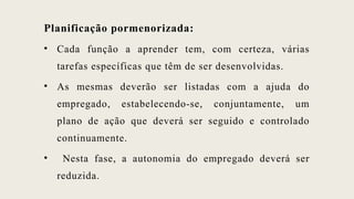 Planificação pormenorizada:
• Cada função a aprender tem, com certeza, várias
tarefas específicas que têm de ser desenvolvidas.
• As mesmas deverão ser listadas com a ajuda do
empregado, estabelecendo-se, conjuntamente, um
plano de ação que deverá ser seguido e controlado
continuamente.
• Nesta fase, a autonomia do empregado deverá ser
reduzida.
 