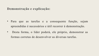 Demonstração e explicação:
• Para que as tarefas e a consequente função, sejam
apreendidas é necessários e útil recorrer à demonstração.
• Desta forma, o líder poderá, ele próprio, demonstrar as
formas corretas de desenvolver as diversas tarefas.
 