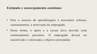 Estímulo e encorajamento contínuo:
• Para o sucesso da aprendizagem é necessário reforçar,
continuamente, a motivação do empregado.
• Desta forma, o apoio e a escuta ativa deverão estar
continuamente presentes. O empregado deverá ser
incentivado e valorizado o objetivo pretendido.
 