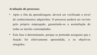 Avaliação do processo:
• Após o fim da aprendizagem, deverá ser verificado o nível
de conhecimentos adquiridos. O processo poderá ser revisto
pelo próprio empregado, garantindo-se a assimilação de
todas as tarefas contempladas.
• Esta fase é determinante, porque se pretende assegurar que a
função foi efetivamente apreendida, e os objetivos
atingidos.
 