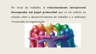 No local de trabalho, o relacionamento interpessoal
desempenha um papel primordial que se irá refletir na
relação entre o desenvolvimento do trabalho e o ambiente
vivenciado na organização.
 