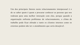 Um dos principais fatores neste relacionamento interpessoal é o
de se saber quem é quem e procurar conhecer as pessoas que nos
rodeiam para uma melhor interação com elas, porque quando a
organização enfrenta problemas de relacionamento, o clima de
trabalho pode ficar afetado e tanto os clientes internos como os
externos podem não ter o atendimento que seria desejável.
 