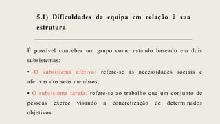 5.1) Dificuldades da equipa em relação à sua
estrutura
É possível conceber um grupo como estando baseado em dois
subsistemas:
• O subsistema afetivo: refere-se às necessidades sociais e
afetivas dos seus membros;
• O subsistema tarefa: refere-se ao trabalho que um conjunto de
pessoas exerce visando a concretização de determinados
objetivos.
 