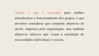 Assim, o que é relevante para melhor
entendermos o funcionamento dos grupos, é que
devemos considerar que cumprem objetivos de
tarefa, impostos pela organização, mas também
objetivos afetivos que visam a satisfação de
necessidades individuais e sociais.
 
