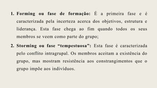 1. Forming ou fase de formação: É a primeira fase e é
caracterizada pela incerteza acerca dos objetivos, estrutura e
liderança. Esta fase chega ao fim quando todos os seus
membros se veem como parte do grupo;
2. Storming ou fase “tempestuosa”: Esta fase é caracterizada
pelo conflito intragrupal. Os membros aceitam a existência do
grupo, mas mostram resistência aos constrangimentos que o
grupo impõe aos indivíduos.
 