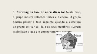 3. Norming ou fase de normalização: Nesta fase,
o grupo mostra relações fortes e é coeso. O grupo
poderá passar à fase seguinte quando a estrutura
do grupo estiver sólida e os seus membros tiverem
assimilado o que é o comportamento correto.
 