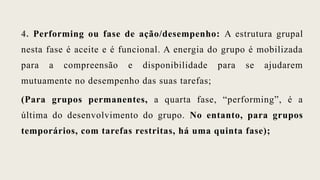 4. Performing ou fase de ação/desempenho: A estrutura grupal
nesta fase é aceite e é funcional. A energia do grupo é mobilizada
para a compreensão e disponibilidade para se ajudarem
mutuamente no desempenho das suas tarefas;
(Para grupos permanentes, a quarta fase, “performing”, é a
última do desenvolvimento do grupo. No entanto, para grupos
temporários, com tarefas restritas, há uma quinta fase);
 