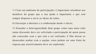 5) Criar um ambiente de participação: é importante relembrar aos
membros do grupo que a sua ajuda é importante e que está
sempre disposto a ouvir as ideias de todos;
6) Encorajar a abertura e a colaboração desde o início;
7) Entender a heterogeneidade dum grupo como uma mais-valia
numa discussão deve ser solicitada a participação de quem possa
não concordar com o que está a ser realizado; 8 Não deixar os
desacordos acabar com a equipa: estes podem ser uma fonte de
riqueza que assertivamente deve ser explorada;
 